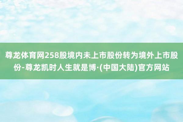 尊龙体育网258股境内未上市股份转为境外上市股份-尊龙凯时人生就是博·(中国大陆)官方网站