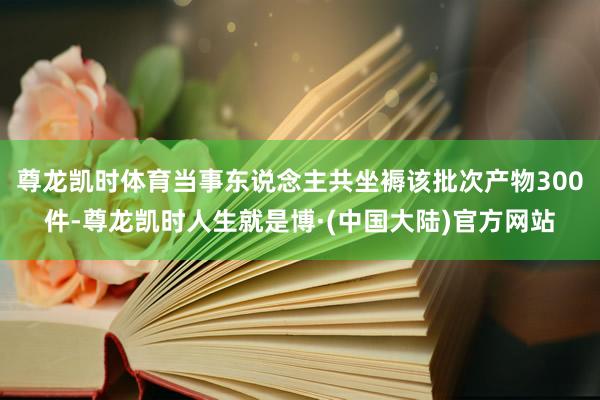 尊龙凯时体育当事东说念主共坐褥该批次产物300件-尊龙凯时人生就是博·(中国大陆)官方网站