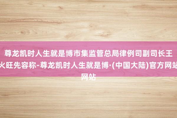 尊龙凯时人生就是博　　市集监管总局律例司副司长王火旺先容称-尊龙凯时人生就是博·(中国大陆)官方网站