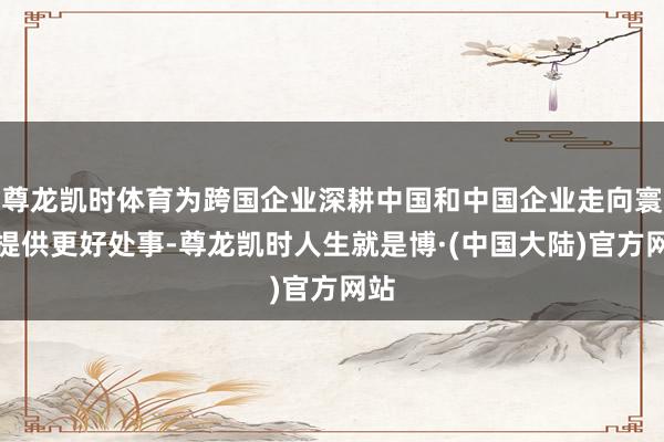尊龙凯时体育为跨国企业深耕中国和中国企业走向寰球提供更好处事-尊龙凯时人生就是博·(中国大陆)官方网站