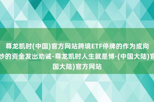 尊龙凯时(中国)官方网站跨境ETF停牌的作为或向参与爆炒的资金发出劝诫-尊龙凯时人生就是博·(中国大陆)官方网站
