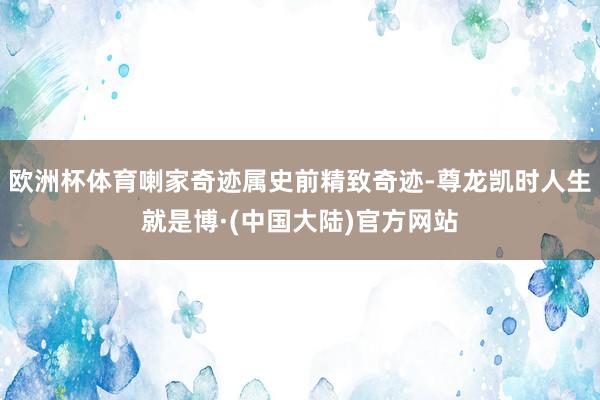 欧洲杯体育喇家奇迹属史前精致奇迹-尊龙凯时人生就是博·(中国大陆)官方网站