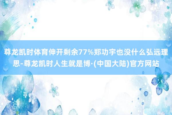 尊龙凯时体育伸开剩余77%郑功宇也没什么弘远理思-尊龙凯时人生就是博·(中国大陆)官方网站