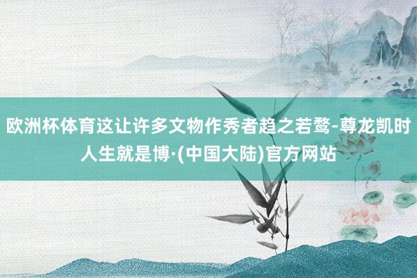 欧洲杯体育这让许多文物作秀者趋之若鹜-尊龙凯时人生就是博·(中国大陆)官方网站