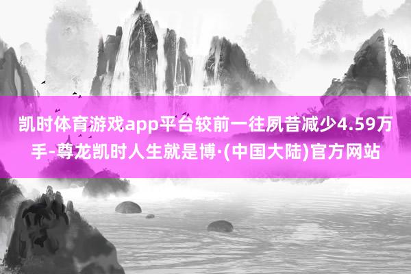 凯时体育游戏app平台较前一往夙昔减少4.59万手-尊龙凯时人生就是博·(中国大陆)官方网站