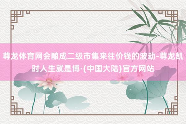 尊龙体育网会酿成二级市集来往价钱的波动-尊龙凯时人生就是博·(中国大陆)官方网站