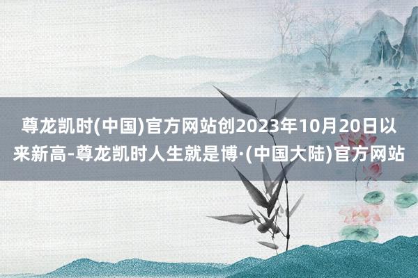尊龙凯时(中国)官方网站创2023年10月20日以来新高-尊龙凯时人生就是博·(中国大陆)官方网站