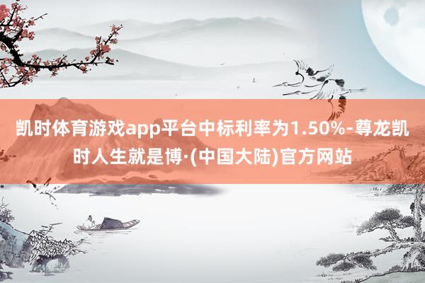 凯时体育游戏app平台中标利率为1.50%-尊龙凯时人生就是博·(中国大陆)官方网站