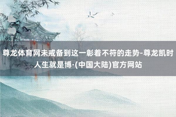尊龙体育网未戒备到这一彰着不符的走势-尊龙凯时人生就是博·(中国大陆)官方网站