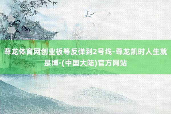 尊龙体育网创业板等反弹到2号线-尊龙凯时人生就是博·(中国大陆)官方网站