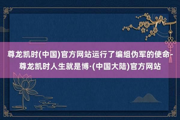 尊龙凯时(中国)官方网站运行了编组伪军的使命-尊龙凯时人生就是博·(中国大陆)官方网站