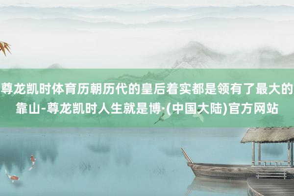 尊龙凯时体育历朝历代的皇后着实都是领有了最大的靠山-尊龙凯时人生就是博·(中国大陆)官方网站