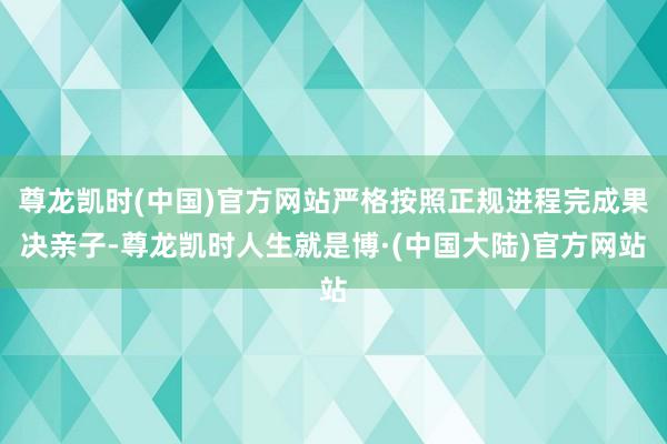 尊龙凯时(中国)官方网站严格按照正规进程完成果决亲子-尊龙凯时人生就是博·(中国大陆)官方网站