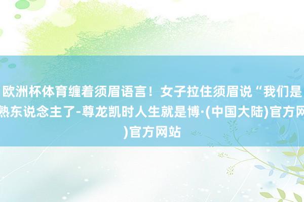 欧洲杯体育缠着须眉语言！女子拉住须眉说“我们是老熟东说念主了-尊龙凯时人生就是博·(中国大陆)官方网站