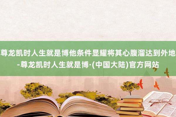 尊龙凯时人生就是博他条件显耀将其心腹溜达到外地-尊龙凯时人生就是博·(中国大陆)官方网站