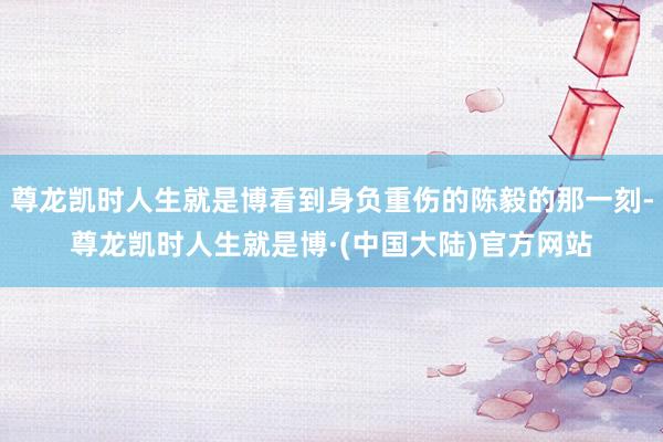 尊龙凯时人生就是博看到身负重伤的陈毅的那一刻-尊龙凯时人生就是博·(中国大陆)官方网站