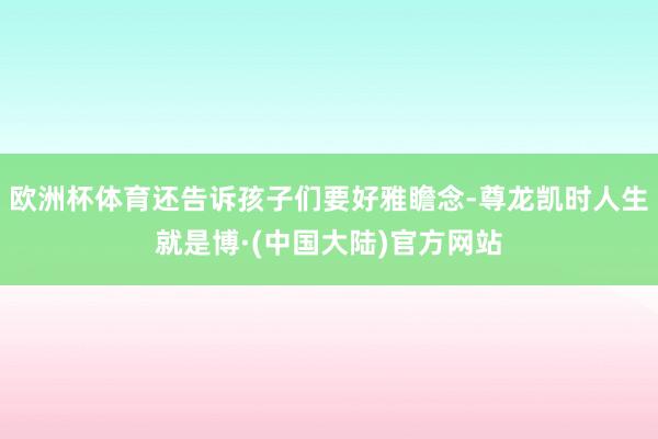 欧洲杯体育还告诉孩子们要好雅瞻念-尊龙凯时人生就是博·(中国大陆)官方网站