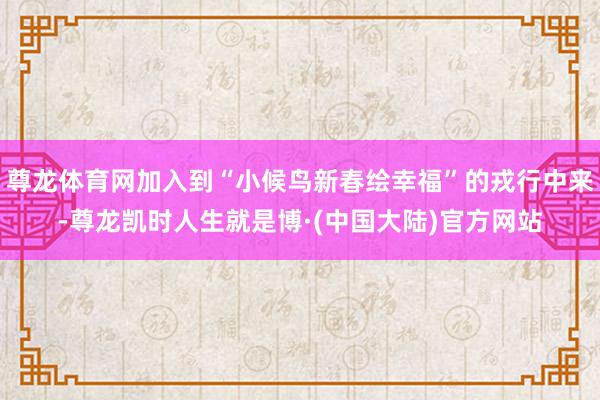 尊龙体育网加入到“小候鸟新春绘幸福”的戎行中来-尊龙凯时人生就是博·(中国大陆)官方网站