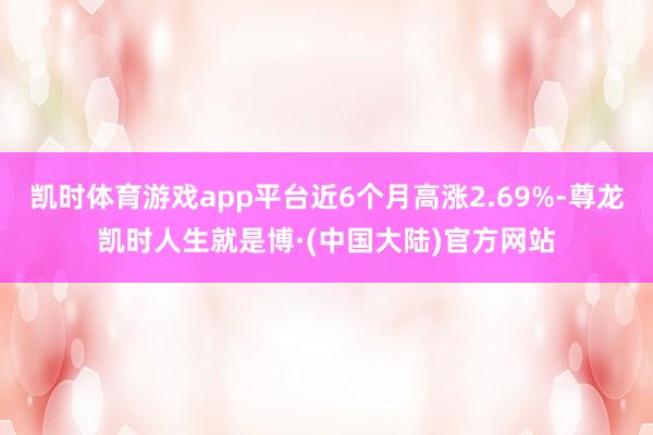 凯时体育游戏app平台近6个月高涨2.69%-尊龙凯时人生就是博·(中国大陆)官方网站