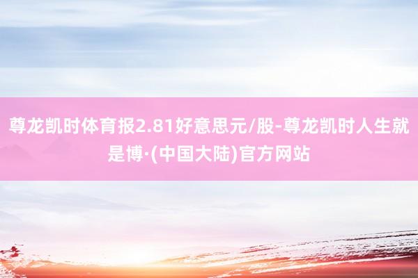 尊龙凯时体育报2.81好意思元/股-尊龙凯时人生就是博·(中国大陆)官方网站