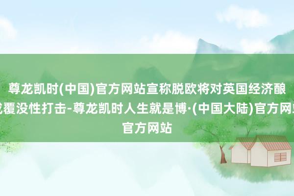 尊龙凯时(中国)官方网站宣称脱欧将对英国经济酿成覆没性打击-尊龙凯时人生就是博·(中国大陆)官方网站