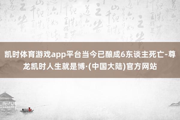 凯时体育游戏app平台当今已酿成6东谈主死亡-尊龙凯时人生就是博·(中国大陆)官方网站