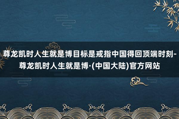 尊龙凯时人生就是博目标是戒指中国得回顶端时刻-尊龙凯时人生就是博·(中国大陆)官方网站