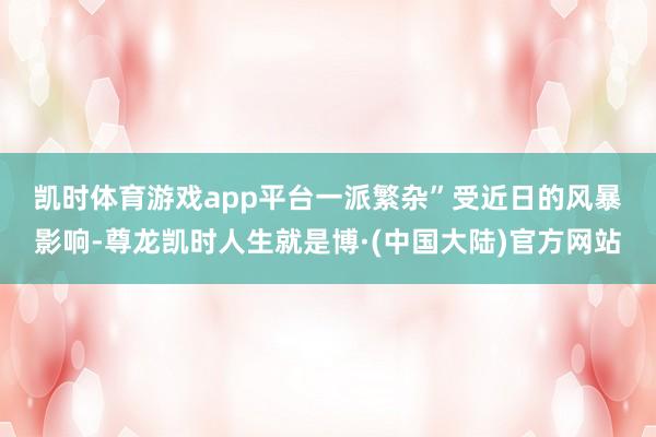 凯时体育游戏app平台一派繁杂”　　受近日的风暴影响-尊龙凯时人生就是博·(中国大陆)官方网站