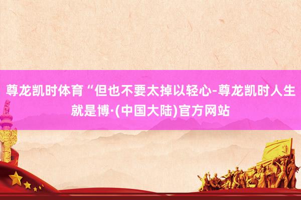尊龙凯时体育“但也不要太掉以轻心-尊龙凯时人生就是博·(中国大陆)官方网站