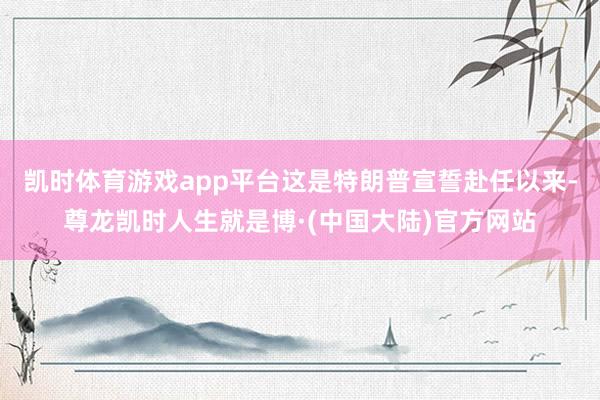凯时体育游戏app平台这是特朗普宣誓赴任以来-尊龙凯时人生就是博·(中国大陆)官方网站