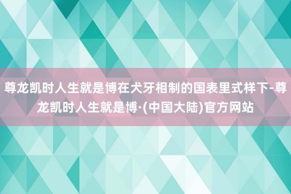 尊龙凯时人生就是博在犬牙相制的国表里式样下-尊龙凯时人生就是博·(中国大陆)官方网站