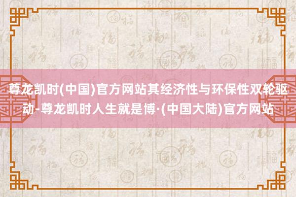 尊龙凯时(中国)官方网站其经济性与环保性双轮驱动-尊龙凯时人生就是博·(中国大陆)官方网站