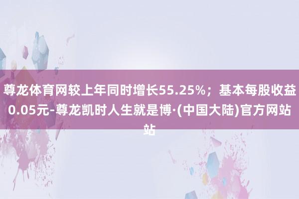 尊龙体育网较上年同时增长55.25%；基本每股收益0.05元-尊龙凯时人生就是博·(中国大陆)官方网站