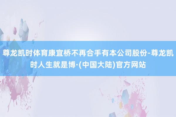 尊龙凯时体育康宜桥不再合手有本公司股份-尊龙凯时人生就是博·(中国大陆)官方网站