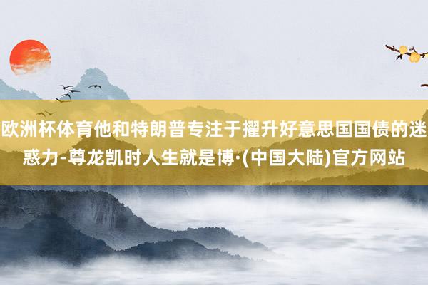 欧洲杯体育他和特朗普专注于擢升好意思国国债的迷惑力-尊龙凯时人生就是博·(中国大陆)官方网站