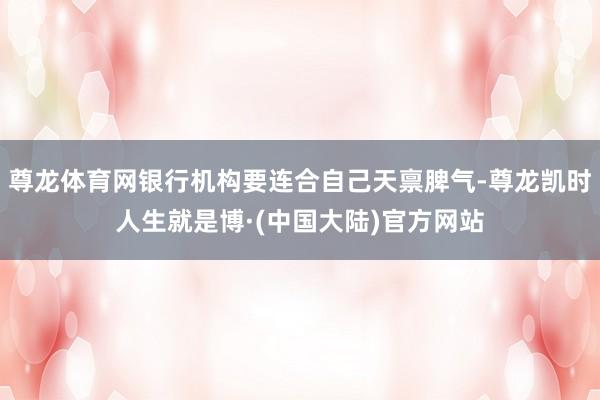 尊龙体育网银行机构要连合自己天禀脾气-尊龙凯时人生就是博·(中国大陆)官方网站