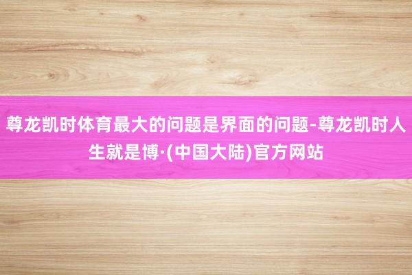 尊龙凯时体育最大的问题是界面的问题-尊龙凯时人生就是博·(中国大陆)官方网站