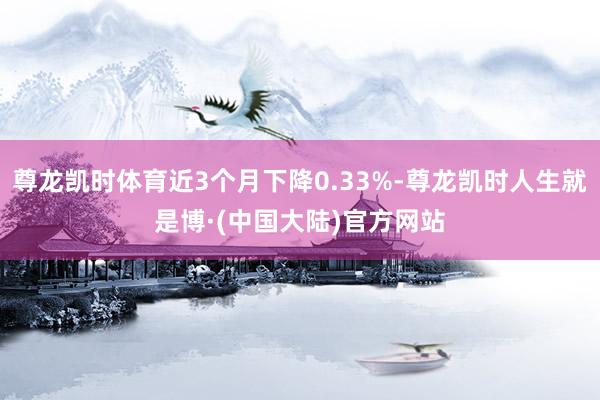 尊龙凯时体育近3个月下降0.33%-尊龙凯时人生就是博·(中国大陆)官方网站
