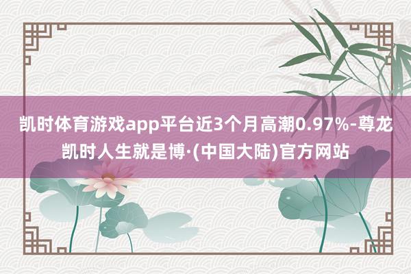 凯时体育游戏app平台近3个月高潮0.97%-尊龙凯时人生就是博·(中国大陆)官方网站