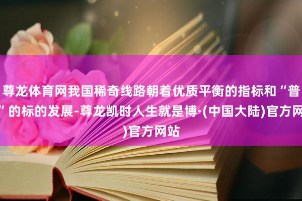尊龙体育网我国稀奇线路朝着优质平衡的指标和“普惠”的标的发展-尊龙凯时人生就是博·(中国大陆)官方网站