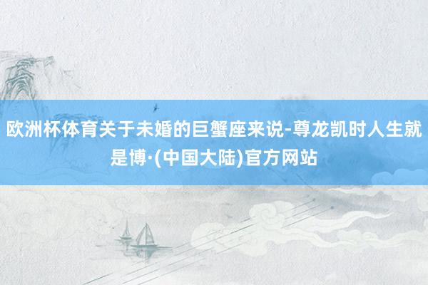 欧洲杯体育关于未婚的巨蟹座来说-尊龙凯时人生就是博·(中国大陆)官方网站