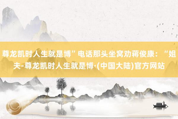 尊龙凯时人生就是博”电话那头坐窝劝蒋俊康：“姐夫-尊龙凯时人生就是博·(中国大陆)官方网站