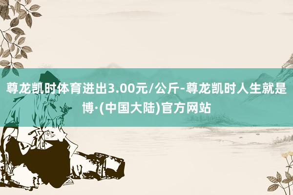 尊龙凯时体育进出3.00元/公斤-尊龙凯时人生就是博·(中国大陆)官方网站