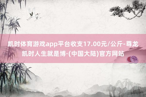 凯时体育游戏app平台收支17.00元/公斤-尊龙凯时人生就是博·(中国大陆)官方网站