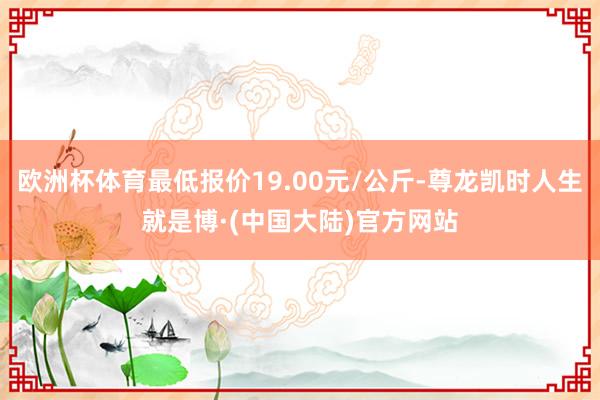 欧洲杯体育最低报价19.00元/公斤-尊龙凯时人生就是博·(中国大陆)官方网站