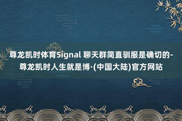 尊龙凯时体育Signal 聊天群简直驯服是确切的-尊龙凯时人生就是博·(中国大陆)官方网站