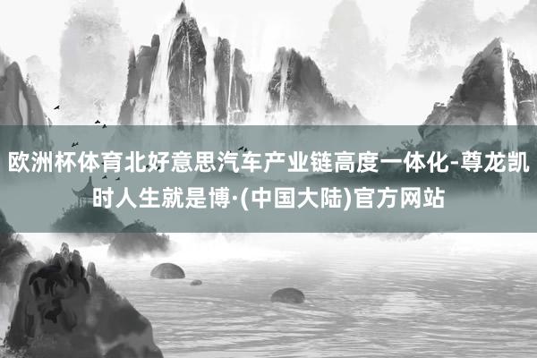 欧洲杯体育北好意思汽车产业链高度一体化-尊龙凯时人生就是博·(中国大陆)官方网站