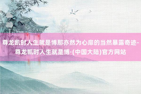 尊龙凯时人生就是博那亦然为心扉的当然暴露奇迹-尊龙凯时人生就是博·(中国大陆)官方网站