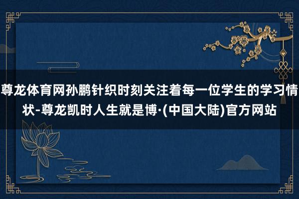 尊龙体育网孙鹏针织时刻关注着每一位学生的学习情状-尊龙凯时人生就是博·(中国大陆)官方网站