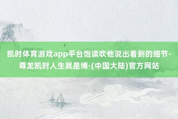 凯时体育游戏app平台饱读吹他说出看到的细节-尊龙凯时人生就是博·(中国大陆)官方网站